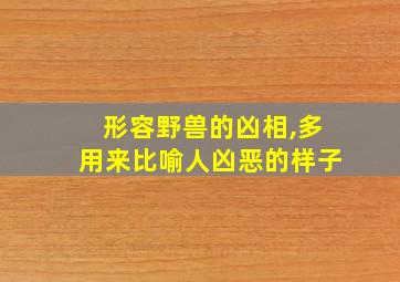 形容野兽的凶相,多用来比喻人凶恶的样子