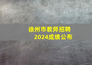 徐州市教师招聘2024成绩公布