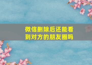 微信删除后还能看到对方的朋友圈吗