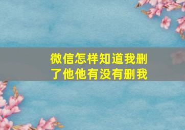 微信怎样知道我删了他他有没有删我