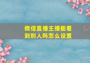 微信直播主播能看到别人吗怎么设置