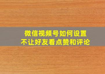 微信视频号如何设置不让好友看点赞和评论