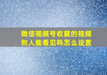 微信视频号收藏的视频别人能看见吗怎么设置