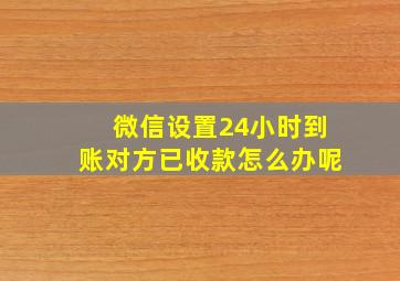 微信设置24小时到账对方已收款怎么办呢