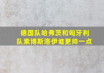 德国队哈弗茨和匈牙利队索博斯洛伊谁更帅一点