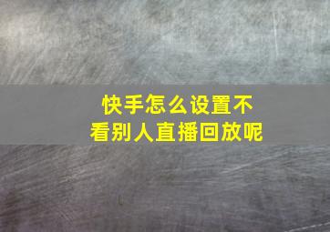 快手怎么设置不看别人直播回放呢