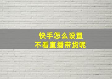 快手怎么设置不看直播带货呢