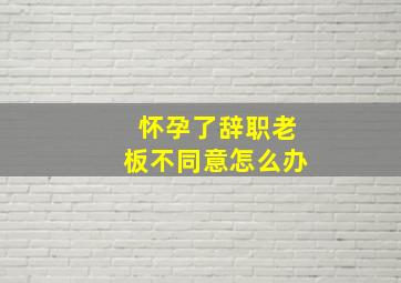 怀孕了辞职老板不同意怎么办