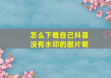 怎么下载自己抖音没有水印的图片呢