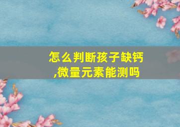 怎么判断孩子缺钙,微量元素能测吗