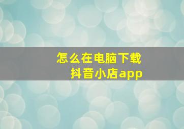 怎么在电脑下载抖音小店app