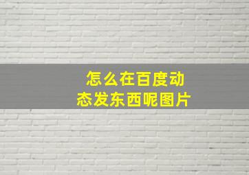 怎么在百度动态发东西呢图片