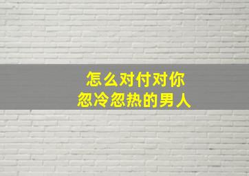 怎么对付对你忽冷忽热的男人