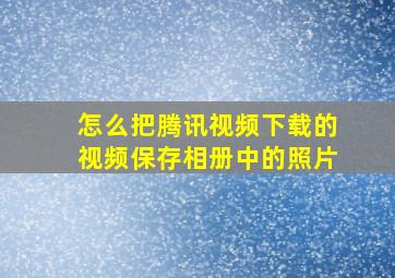 怎么把腾讯视频下载的视频保存相册中的照片