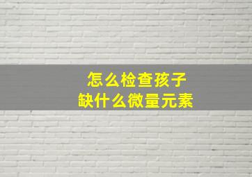 怎么检查孩子缺什么微量元素