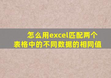 怎么用excel匹配两个表格中的不同数据的相同值