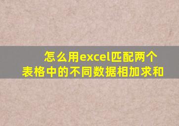 怎么用excel匹配两个表格中的不同数据相加求和