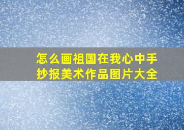 怎么画祖国在我心中手抄报美术作品图片大全