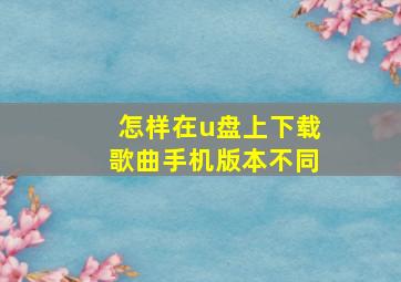 怎样在u盘上下载歌曲手机版本不同