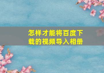 怎样才能将百度下载的视频导入相册