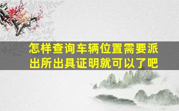 怎样查询车辆位置需要派出所出具证明就可以了吧