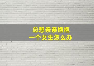 总想亲亲抱抱一个女生怎么办