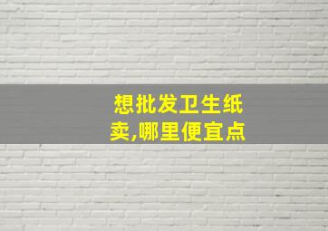 想批发卫生纸卖,哪里便宜点