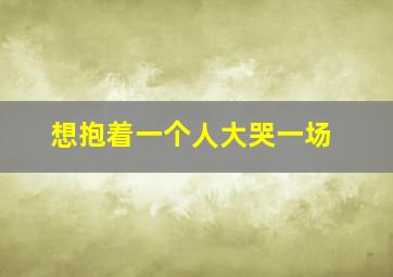 想抱着一个人大哭一场