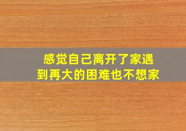 感觉自己离开了家遇到再大的困难也不想家