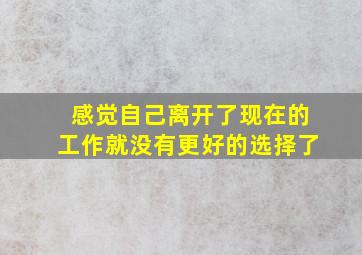 感觉自己离开了现在的工作就没有更好的选择了