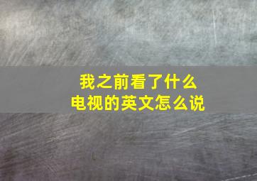 我之前看了什么电视的英文怎么说