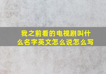 我之前看的电视剧叫什么名字英文怎么说怎么写