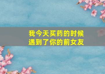 我今天买药的时候遇到了你的前女友