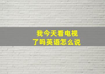 我今天看电视了吗英语怎么说