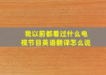 我以前都看过什么电视节目英语翻译怎么说