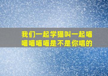 我们一起学猫叫一起喵喵喵喵喵是不是你唱的