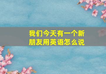 我们今天有一个新朋友用英语怎么说