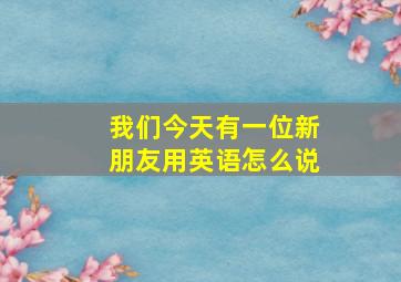 我们今天有一位新朋友用英语怎么说