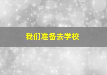 我们准备去学校