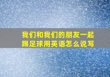 我们和我们的朋友一起踢足球用英语怎么说写