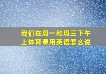 我们在周一和周三下午上体育课用英语怎么说