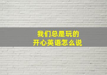 我们总是玩的开心英语怎么说