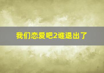 我们恋爱吧2谁退出了