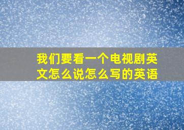 我们要看一个电视剧英文怎么说怎么写的英语