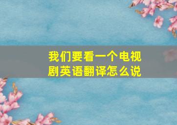 我们要看一个电视剧英语翻译怎么说