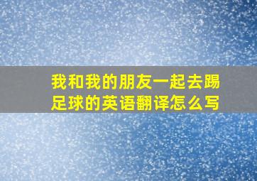 我和我的朋友一起去踢足球的英语翻译怎么写