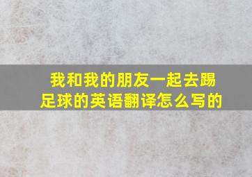 我和我的朋友一起去踢足球的英语翻译怎么写的