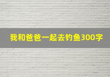 我和爸爸一起去钓鱼300字