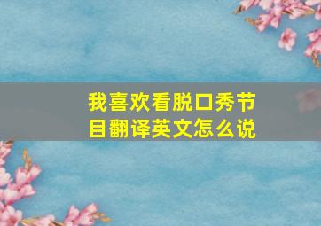 我喜欢看脱口秀节目翻译英文怎么说