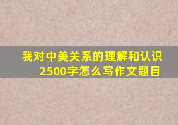 我对中美关系的理解和认识2500字怎么写作文题目